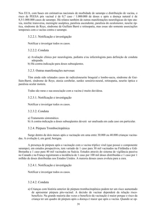 39
Nos EUA, com bases em estimativas nacionais de morbidade de sarampo e distribuição de vacina, o
risco de PEESA pós vacinal é de 0,7 caso / 1.000.000 de doses e após a doença natural é de
8,5/1.000.000 casos de sarampo. Há relatos também de outras manifestações neurológicas do tipo ata-
xia, mielite transversa, meningite asséptica, paralisia ascendente, paralisia do oculomotor, neurite óp-
tica, síndrome de Reye, síndrome de Guillain Barré e retinopatia, mas essas são somente associações
temporais com a vacina contra o sarampo.
3.2.2.1. Notificação e investigação
Notificar e investigar todos os casos.
3.2.2.2. Conduta
a) Avaliação clínica por neurologista, pediatra e/ou infectologista para definição de conduta
adequada.
b) Há contra-indicação para doses subseqüentes.
3.2.3. Outras manifestações nervosas
Têm ainda sido relatados casos de radículoneurite braquial e lombo-sacra, síndrome de Gui-
llain-Barré, síndrome de Reye, ataxia cerebelar, surdez sensório-neural, retinopatia, neurite óptica e
paralisia ocular motora.
Todas são raras e sua associação com a vacina é muito duvidosa.
3.2.3.1. Notificação e investigação
Notificar e investigar todos os casos.
3.2.3.2. Conduta
a) Tratamento sintomático.
b) A contra-indicação a doses subseqüentes deverá ser analisada em cada caso em particular.
3.2.4. Púrpura Trombocitopênica
Surge dentro de dois meses após a vacinação em uma entre 30.000 ou 40.000 crianças vacina-
das. A evolução é, em geral, benigna.
A presença de púrpura após a vacinação com a vacina tríplice viral (que possui o componente
sarampo), em estudos prospectivos, tem variado de 1 caso para 30 mil vacinados na Finlândia e Grã-
Bretanha a 1 caso para 40 mil vacinados na Suécia. Estudos através do sistema de vigilância passiva
no Canadá e na França registraram a incidência de 1 caso por 100 mil doses distribuídas e 1 caso por 1
milhão de doses distribuídas nos Estados Unidos. A maioria desses casos evoluiu para a cura.
3.2.4.1. Notificação e investigação
Notificar e investigar todos os casos.
3.2.4.2. Conduta
a) Crianças com história anterior de púrpura trombocitopênica podem ter um risco aumentado
de apresentar púrpura pós-vacinal. A decisão de vacinar dependerá da relação risco-
benefício. Na grande maioria das vezes o benefício da vacinação é maior porque o risco da
criança ter um quadro de púrpura após a doença é maior que após a vacina. Quando se op-
 