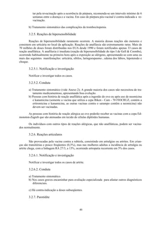 40
tar pela revacinação após a ocorrência de púrpura, recomenda-se um intervalo mínimo de 6
semanas entre a doença e a vacina. Em caso de púrpura pós-vacinal é contra-indicada a re-
vacinação.
b) Tratamento sintomático das complicações da trombocitopenia.
3.2.5. Reações de hipersensibilidade
Reações de hipersensibilidade raramente ocorrem. A maioria dessas reações são menores e
consistem em urticária no local da aplicação. Reações de anafilaxia são extremamente raras. Mais de
70 milhões de doses foram distribuídas nos EUA desde 1990 e foram notificados apenas 33 casos de
reação anafilática. A anafilaxia é imediata (reação de hipersensibilidade do tipo I de Gell  Coombs),
ocorrendo habitualmente na primeira hora após a exposição ao alérgeno, apresentando-se com uma ou
mais das seguintes manifestações: urticária, sibilos, laringoespasmo , edema dos lábios, hipotensão e
choque.
3.2.5.1. Notificação e investigação
Notificar e investigar todos os casos.
3.2.5.2. Conduta
a) Tratamento sintomático (vide Anexo 2); A grande maioria dos casos não necessitou de tra-
tamento medicamentoso, apresentando boa evolução.
b) Pessoas com história de reação anafilática após a ingestão do ovo ou após uso de neomicina
e kanamicina (somente a vacina que utiliza a cepa Biken - Cam - 70 FIOCRUZ, contém a
eritromicina e kanamicina, as outras vacinas contra o sarampo contêm a neomicina) não
devem ser vacinadas.
As pessoas com história de reação alérgica ao ovo poderão receber as vacinas com a cepa Ed-
monston-Zagreb que são atenuadas em tecido de células diplóides humanas.
Os indivíduos com outros tipos de reações alérgicas, que não anafiláticas, podem ser vacina-
dos normalmente.
3.2.6. Reações articulares
São provocadas pela vacina contra a rubéola, consistindo em artralgias ou artrites. Em crian-
ças são transitórias e pouco freqüentes (0,3%), mas nas mulheres adultas a incidência de artralgia ou
artrite chega, com a linhagem RA 27/3, a 15%, ocorrendo artropatia recorrente em 5% dos casos.
3.2.6.1. Notificação e investigação
Notificar e investigar todos os casos de artrite.
3.2.6.2. Conduta
a) Tratamento sintomático.
b) Nos casos graves encaminhar para avaliação especializada para afastar outros diagnósticos
diferenciais.
c) Há contra-indicação a doses subseqüentes.
3.2.7. Parotidite
 