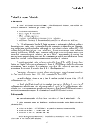 45
Capítulo 7
Vacina Oral contra a Poliomielite
1. Introdução
A Vacina Oral contra a Poliomielite (VOP) é a vacina de escolha no Brasil, com base em con-
siderações sobre riscos e benefícios, que citamos a seguir:
 induz imunidade intestinal;
 é mais simples de administrar;
 é bem aceita pelos pacientes;
 resulta em imunização dos contatos das pessoas vacinadas; e
 viabilizou a eliminação da doença causada pelos poliovírus selvagens nas Américas.
Em 1988, a Organização Mundial de Saúde apresentou os resultados do trabalho de um Grupo
Consultivo sobre a vacina contra a poliomielite. Uma das importantes atividades do grupo foi a cuida-
dosa vigilância de paralisia espinhal de início agudo em treze países (população total em 1975 : 509
milhões). Foi possível concluir que a cepa vacinal Sabin 1 é muito segura e quase nunca implica nos
casos de paralisia; que a Sabin 2 é segura para os vacinados, sendo, porém implicada em alguns casos
de paralisia em comunicantes de vacinados; e que a cepa Sabin 3 é a menos estável do ponto de vista
genético, sendo responsável pela maior parte dos poucos casos de paralisia associada à vacina. O risco
de paralisia associada à vacina foi de menos de um caso por milhão de vacinados.
A paralisia associada à vacina oral contra poliomielite é rara, 1/ 2,4 milhões de doses distri-
buídas, nos Estados Unidos. A taxa após a primeira dose é de 1/760.000 doses, incluindo recipientes e
comunicantes. Para os recipientes da primeira dose, o risco é de 1/1,5 milhões de doses; para um
comunicante de recipiente de primeira dose, é de 1/ 2,2 milhões de doses.
Para as doses subseqüentes, o risco é substancialmente menor, para recipientes e comunican-
tes. Para imunodeficientes, o risco é 3200 a 6800 vezes maior(Red Book, 1997).
Na América Latina, estimou-se que o risco de paralisia associada à vacina foi de 1/1,5-2,2
milhões de doses, em 1989-91.
No Brasil, a incidência de poliomielite associada à vacina tem sido baixa: 1 caso/4,4 a 6,7
milhões de doses administradas, entre todos os vacinados; 1 caso/6,7 a 15,5 milhões de doses admi-
nistradas entre os comunicantes de vacinados; após a primeira dose, 1 caso/671.141 primeiras doses;
entre os comunicantes de receptores da primeira dose, 1 caso/1.000.000 primeiras doses.
2. Composição
Vacina de vírus atenuados, trivalente, isto é, contendo os três tipos de poliovírus (1, 2 e 3).
A vacina atualmente usada no Brasil tem a seguinte composição, quanto à concentração de
partículas virais:
 Poliovírus do tipo I - 1.000.000 DICT 50 (dose infectante em cultura de tecido).
 Poliovírus do tipo II - 100.000 DICT 50.
 Poliovírus do tipo III - 600.000 DICT 50.
O cloreto de magnésio (estabilizante) e o vermelho de amarante ou o roxo de fenol (corantes-
indicadores de pH) também estão presentes.
 