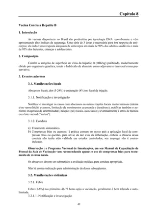 49
Capítulo 8
Vacina Contra a Hepatite B
1. Introdução
As vacinas disponíveis no Brasil são produzidas por tecnologia DNA recombinante e vêm
apresentando altos índices de segurança. Uma série de 3 doses é necessária para boa resposta de anti-
corpos; ela induz uma resposta adequada de anticorpos em mais de 90% dos adultos saudáveis e mais
de 95% dos lactentes, crianças e adolescentes.
2. Composição
Contém o antígeno de superfície do vírus da hepatite B (HBsAg) purificado, modernamente
obtido por engenharia genética, tendo o hidróxido de alumínio como adjuvante e timerosal como pre-
servativo.
3. Eventos adversos
3.1. Manifestações locais
Abscessos locais, dor (3-29%) e enduração (8%) no local da injeção.
3.1.1. Notificação e investigação
Notificar e investigar os casos com abscessos ou outras reações locais muito intensas (edema
e/ou vermelhidão extensos, limitação de movimentos acentuada e duradoura); notificar também o au-
mento exagerado de determinada(s) reação (ões) locais, associada (s) eventualmente a erros de técnica
ou a lote vacinal (“surtos”).
3.1.2. Conduta
a) Tratamento sintomático.
b) Compressas frias ou quentes: é prática comum em nosso país a aplicação local de com-
pressas frias ou quentes, para alívio da dor e/ou da inflamação, embora a eficácia dessa
conduta não tenha sido validada em estudos controlados, seu emprego não é contra-
indicado.
Observação : o Programa Nacional de Imunizações, em seu Manual de Capacitação de
Pessoal da Sala de Vacinação vem recomendando apenas o uso de compressas frias para trata-
mento de eventos locais.
Os abscessos devem ser submetidos a avaliação médica, para conduta apropriada.
Não há contra-indicação para administração de doses subseqüentes.
3.2. Manifestações sistêmicas
3.2.1. Febre
Febre (1-6%) nas primeiras 48-72 horas após a vacinação, geralmente é bem tolerada e auto-
limitada.
3.2.1.1. Notificação e investigação
 