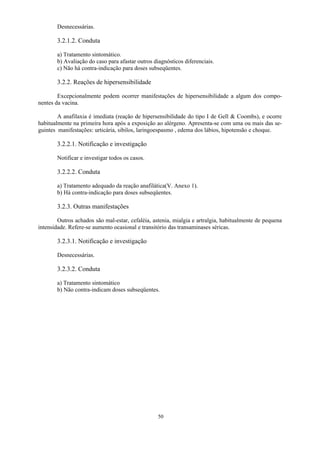 50
Desnecessárias.
3.2.1.2. Conduta
a) Tratamento sintomático.
b) Avaliação do caso para afastar outros diagnósticos diferenciais.
c) Não há contra-indicação para doses subseqüentes.
3.2.2. Reações de hipersensibilidade
Excepcionalmente podem ocorrer manifestações de hipersensibilidade a algum dos compo-
nentes da vacina.
A anafilaxia é imediata (reação de hipersensibilidade do tipo I de Gell  Coombs), e ocorre
habitualmente na primeira hora após a exposição ao alérgeno. Apresenta-se com uma ou mais das se-
guintes manifestações: urticária, sibilos, laringoespasmo , edema dos lábios, hipotensão e choque.
3.2.2.1. Notificação e investigação
Notificar e investigar todos os casos.
3.2.2.2. Conduta
a) Tratamento adequado da reação anafilática(V. Anexo 1).
b) Há contra-indicação para doses subseqüentes.
3.2.3. Outras manifestações
Outros achados são mal-estar, cefaléia, astenia, mialgia e artralgia, habitualmente de pequena
intensidade. Refere-se aumento ocasional e transitório das transaminases séricas.
3.2.3.1. Notificação e investigação
Desnecessárias.
3.2.3.2. Conduta
a) Tratamento sintomático
b) Não contra-indicam doses subseqüentes.
 