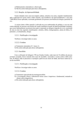 54
a) Medicamentos sintomáticos e observação.
b) Não há contra-indicação para doses subseqüentes.
3.2.2. Reações de hipersensibilidade
Foram relatados raros casos de erupção cutânea, urticária e/ou asma, surgindo imediatamente
após a aplicação da vacina contra a febre amarela, cuja incidência é de aproximadamente 1 caso para
1.000.000 de doses aplicadas, ocorrendo geralmente em pessoas com história de alergia a proteínas do
ovo.
A vacina contra a febre amarela é cultivada em ovos embrionados de galinha e o seu uso está
contra-indicado em pessoas com história de reação anafilática (reação de hipersensibilidade imediata),
que ocorre habitualmente na primeira hora após a exposição ao alérgeno (ingestão de ovo), constituída
de uma ou mais das seguintes manifestações: urticária, sibilos, laringoespasmo, edema de lábios, hi-
potensão e, eventualmente, choque.
3.2.2.1. Notificação e investigação
Notificar e investigar todos os casos.
3.2.2.2. Conduta
a) Tratamento sintomático (V. Anexo 1).
b) Há contra-indicação para doses subseqüentes.
3.2.3. Encefalite
Com a utilização da linhagem 17D nos Estados Unidos, onde mais de 34 milhões de pessoas
já foram vacinadas, houve somente dois casos de encefalite associados à vacina contra a febre ama-
rela. No Brasil, onde se preconiza a vacinação a partir de seis meses de idade, não houve relato de ca-
sos de encefalite.
3.2.3.1. Notificação e investigação
Notificar e investigar todos os casos.
3.2.3.2. Conduta
a) Tratamento especializado da meningoencefalite.
b) A investigação clínica e laboratorial nesses casos é imperiosa e fundamental, tentando-se
afastar outros diagnósticos.
c) Há contra-indicação para doses subseqüentes.
 