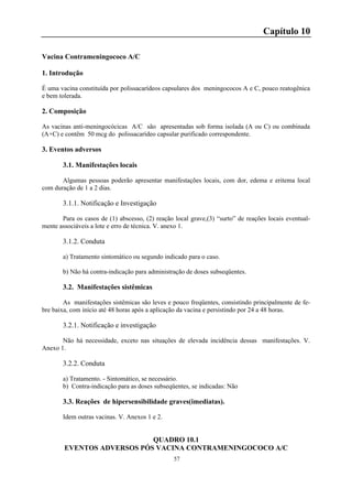 57
Capítulo 10
Vacina Contrameningococo A/C
1. Introdução
É uma vacina constituída por polissacarídeos capsulares dos meningococos A e C, pouco reatogênica
e bem tolerada.
2. Composição
As vacinas anti-meningocócicas A/C são apresentadas sob forma isolada (A ou C) ou combinada
(A+C) e contêm 50 mcg do polissacarídeo capsular purificado correspondente.
3. Eventos adversos
3.1. Manifestações locais
Algumas pessoas poderão apresentar manifestações locais, com dor, edema e eritema local
com duração de 1 a 2 dias.
3.1.1. Notificação e Investigação
Para os casos de (1) abscesso, (2) reação local grave,(3) “surto” de reações locais eventual-
mente associáveis a lote e erro de técnica. V. anexo 1.
3.1.2. Conduta
a) Tratamento sintomático ou segundo indicado para o caso.
b) Não há contra-indicação para administração de doses subseqüentes.
3.2. Manifestações sistêmicas
As manifestações sistêmicas são leves e pouco freqüentes, consistindo principalmente de fe-
bre baixa, com início até 48 horas após a aplicação da vacina e persistindo por 24 a 48 horas.
3.2.1. Notificação e investigação
Não há necessidade, exceto nas situações de elevada incidência dessas manifestações. V.
Anexo 1.
3.2.2. Conduta
a) Tratamento. - Sintomático, se necessário.
b) Contra-indicação para as doses subseqüentes, se indicadas: Não
3.3. Reações de hipersensibilidade graves(imediatas).
Idem outras vacinas. V. Anexos 1 e 2.
QUADRO 10.1
EVENTOS ADVERSOS PÓS VACINA CONTRAMENINGOCOCO A/C
 