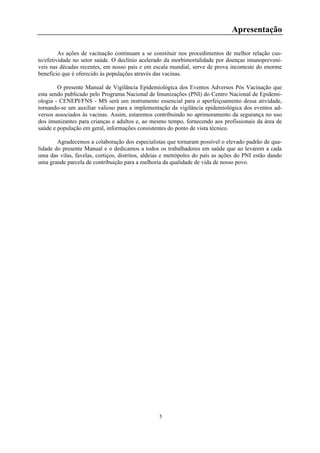 5
Apresentação
As ações de vacinação continuam a se constituir nos procedimentos de melhor relação cus-
to/efetividade no setor saúde. O declínio acelerado da morbimortalidade por doenças imunoprevení-
veis nas décadas recentes, em nosso país e em escala mundial, serve de prova inconteste do enorme
benefício que é oferecido às populações através das vacinas.
O presente Manual de Vigilância Epidemiológica dos Eventos Adversos Pós Vacinação que
esta sendo publicado pelo Programa Nacional de Imunizações (PNI) do Centro Nacional de Epidemi-
ologia - CENEPI/FNS - MS será um instrumento essencial para o aperfeiçoamento dessa atividade,
tornando-se um auxiliar valioso para a implementação da vigilância epidemiológica dos eventos ad-
versos associados às vacinas. Assim, estaremos contribuindo no aprimoramento da segurança no uso
dos imunizantes para crianças e adultos e, ao mesmo tempo, fornecendo aos profissionais da área de
saúde e população em geral, informações consistentes do ponto de vista técnico.
Agradecemos a colaboração dos especialistas que tornaram possível o elevado padrão de qua-
lidade do presente Manual e o dedicamos a todos os trabalhadores em saúde que ao levarem a cada
uma das vilas, favelas, cortiços, distritos, aldeias e metrópoles do país as ações do PNI estão dando
uma grande parcela de contribuição para a melhoria da qualidade de vida de nosso povo.
 