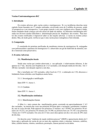 59
Capítulo 11
Vacina Contrameningococo B/C
1. Introdução
Os eventos adversos após vacina contra o meningococos B e as incidências descritas neste
capítulo foram baseados em 17 estudos realizados, envolvendo cerca de 9 milhões de pessoas, sendo
16 prospectivos e um retrospectivo, 3 com grupo controle e seis com vigilância ativa. Quanto à idade,
foram estudados desde crianças com três meses de idade até adultos. As diferentes metodologias utili-
zadas nos diversos estudos dificultam a determinação precisa da freqüência dos eventos. Para mui-
tos dos eventos notificados é impossível saber se são reações adversas à vacina ou eventos coinci-
dentes. Mas, de modo geral, verifica-se que é uma vacina pouco reatogênica e bem tolerada.
2. Composição
É constituída de proteínas purificadas da membrana externa do meningococo B, conjugadas
com polissacarídeos capsulares do meningococo C e absorvidos em gel de hidróxido de alumínio, ten-
do o timerosal como preservativo.
3. Eventos Adversos
3.1. Manifestações locais
Sendo uma vacina que contém adsorvente, a sua aplicação é relativamente dolorosa. A dor
aparece no 1º dia, descrita com freqüência de 1/1,6 vacinados, com duração média de três dias. Em 1/
200 dos vacinados tem duração superior a sete dias .
Dor e tumefação em 1/20 vacinados, rubor local em 1/7,2 e enduração em 1/54; abscessos e
linfadenite foram referidos com freqüência muito baixa .
3.1.1. Investigação e notificação
Idem DTP. V. Anexo 1.
3.1.2. Conduta
Idem DTP. V. Anexo 1.
3.2. Manifestações sistêmicas
3.2.1. Manifestações Gerais
A febre é a mais comum das manifestações gerais, ocorrendo em aproximadamente 1/ 4,3
dos vacinados, na maioria das vezes nas primeiras 48 horas após a vacinação e geralmente é modera-
da, mas às vezes elevada. Pode aparecer nos primeiros 15 minutos em 1/30.002, nos primeiros 30 mi-
nutos em 1/8.321, nos primeiros 45 minutos em 1/6.500, na primeira hora em 1/6.142 e nas primeiras
3 horas em 1/3.074 vacinados. Em cerca de 2/3 dos casos dura apenas um dia e em cerca de 20% mais
de três dias.
Foi descrita como “síndrome de reação sistêmica precoce” (SRSP) o aparecimento dentro de 3
horas após a aplicação da vacina de um ou mais dos seguintes sinais e sintomas: tremores, calafrios,
febre, cefaléia intensa, vômitos, sonolência, prostração, cianose perioral ou de dedos.
 