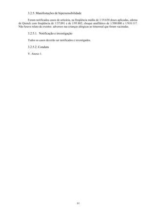 61
3.2.5. Manifestações de hipersensibilidade
Foram notificados casos de urticária, na freqüência média de 1/19.638 doses aplicadas, edema
de Quinck com freqüência de 1/37.091 e de 1/95.802, choque anafilático de 1/500.000 e 1/910.117.
Não houve relato de eventos adversos nas crianças alérgicas ao timerosal que foram vacinadas.
3.2.5.1. Notificação e investigação
Todos os casos deverão ser notificados e investigados.
3.2.5.2. Conduta
V. Anexo 1.
 