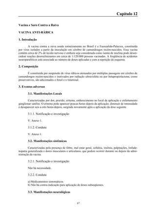 67
Capítulo 12
Vacina e Soro Contra a Raiva
VACINA ANTI-RÁBICA
1. Introdução
A vacina contra a raiva usada rotineiramente no Brasil é a Fuenzalida-Palacios, constituída
por vírus isolados a partir da inoculação em cérebro de camundongos recém-nascidos. Essa vacina
contém cerca de 2% de tecido nervoso e embora seja considerada como isenta de mielina pode desen-
cadear reações desmielinizantes em cerca de 1/120.000 pessoas vacinadas. A freqüência de acidentes
neuroparalíticos está associada ao número de doses aplicadas e com a repetição do esquema.
2. Composição
É constituída por suspensão de vírus rábicos atenuados por múltiplas passagens em cérebro de
camundongos recém-nascidos e inativados por radiação ultravioleta ou por betapropiolactona; como
preservativos, são adicionados o fenol e o timerosal.
3. Eventos adversos
3.1. Manifestações Locais
Caracterizadas por dor, prurido, eritema, endurecimento no local da aplicação e enfartamento
ganglionar satélite. O eritema pode aparecer poucas horas depois da aplicação, diminuir de intensidade
e desaparecer seis a oito horas depois, surgindo novamente após a aplicação da dose seguinte.
3.1.1. Notificação e investigação
V. Anexo 1.
3.1.2. Conduta
V. Anexo 1.
3.2. Manifestações sistêmicas
Caracterizadas pela presença de febre, mal estar geral, cefaléia, insônia, palpitações, linfade-
nopatia generalizada e dores musculares e articulares, que podem ocorrer durante ou depois da admi-
nistração da vacina.
3.2.1. Notificação e investigação
Não há necessidade.
3.2.2. Conduta
a) Medicamentos sintomáticos.
b) Não há contra-indicação para aplicação de doses subseqüentes.
3.3. Manifestações neurológicas
 