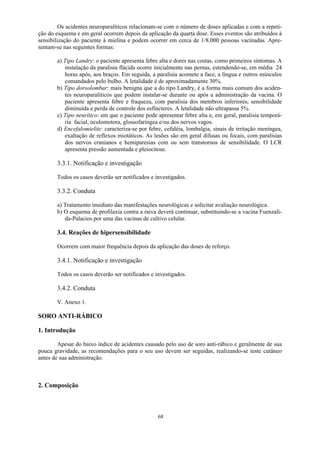 68
Os acidentes neuroparalíticos relacionam-se com o número de doses aplicadas e com a repeti-
ção do esquema e em geral ocorrem depois da aplicação da quarta dose. Esses eventos são atribuídos à
sensibilização do paciente à mielina e podem ocorrer em cerca de 1/8.000 pessoas vacinadas. Apre-
sentam-se nas seguintes formas:
a) Tipo Landry: o paciente apresenta febre alta e dores nas costas, como primeiros sintomas. A
instalação da paralisia flácida ocorre inicialmente nas pernas, estendendo-se, em média 24
horas após, aos braços. Em seguida, a paralisia acomete a face, a língua e outros músculos
comandados pelo bulbo. A letalidade é de aproximadamente 30%.
b) Tipo dorsolombar: mais benigna que a do tipo Landry, é a forma mais comum dos aciden-
tes neuroparalíticos que podem instalar-se durante ou após a administração da vacina. O
paciente apresenta febre e fraqueza, com paralisia dos membros inferiores, sensibilidade
diminuída e perda de controle dos esfíncteres. A letalidade não ultrapassa 5%.
c) Tipo neurítico: em que o paciente pode apresentar febre alta e, em geral, paralisia temporá-
ria facial, oculomotora, glossofaríngea e/ou dos nervos vagos.
d) Encefalomielite: caracteriza-se por febre, cefaléia, lombalgia, sinais de irritação meníngea,
exaltação de reflexos miotáticos. As lesões são em geral difusas ou focais, com paralisias
dos nervos cranianos e hemiparesias com ou sem transtornos de sensibilidade. O LCR
apresenta pressão aumentada e pleiocitose.
3.3.1. Notificação e investigação
Todos os casos deverão ser notificados e investigados.
3.3.2. Conduta
a) Tratamento imediato das manifestações neurológicas e solicitar avaliação neurológica.
b) O esquema de profilaxia contra a raiva deverá continuar, substituindo-se a vacina Fuenzali-
da-Palacios por uma das vacinas de cultivo celular.
3.4. Reações de hipersensibilidade
Ocorrem com maior frequência depois da aplicação das doses de reforço.
3.4.1. Notificação e investigação
Todos os casos deverão ser notificados e investigados.
3.4.2. Conduta
V. Anexo 1.
SORO ANTI-RÁBICO
1. Introdução
Apesar do baixo índice de acidentes causado pelo uso de soro anti-rábico e geralmente de sua
pouca gravidade, as recomendações para o seu uso devem ser seguidas, realizando-se teste cutâneo
antes de sua administração.
2. Composição
 