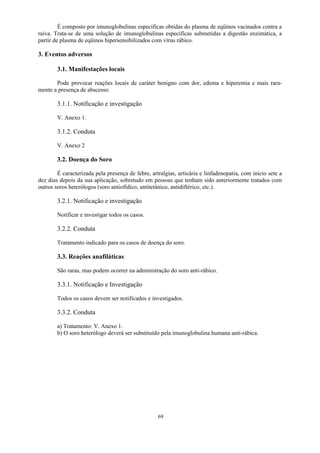 69
É composto por imunoglobulinas específicas obtidas do plasma de eqüinos vacinados contra a
raiva. Trata-se de uma solução de imunoglobulinas específicas submetidas a digestão enzimática, a
partir de plasma de eqüinos hipersensibilizados com vírus rábico.
3. Eventos adversos
3.1. Manifestações locais
Pode provocar reações locais de caráter benigno com dor, edema e hiperemia e mais rara-
mente a presença de abscesso.
3.1.1. Notificação e investigação
V. Anexo 1.
3.1.2. Conduta
V. Anexo 2
3.2. Doença do Soro
É caracterizada pela presença de febre, artralgias, urticária e linfadenopatia, com início sete a
dez dias depois da sua aplicação, sobretudo em pessoas que tenham sido anteriormente tratados com
outros soros heterólogos (soro antiofídico, antitetânico, antidiftérico, etc.).
3.2.1. Notificação e investigação
Notificar e investigar todos os casos.
3.2.2. Conduta
Tratamento indicado para os casos de doença do soro.
3.3. Reações anafiláticas
São raras, mas podem ocorrer na administração do soro anti-rábico.
3.3.1. Notificação e Investigação
Todos os casos devem ser notificados e investigados.
3.3.2. Conduta
a) Tratamento: V. Anexo 1.
b) O soro heterólogo deverá ser substituído pela imunoglobulina humana anti-rábica.
 