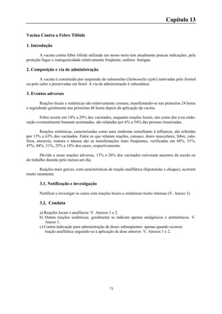 73
Capítulo 13
Vacina Contra a Febre Tifóide
1. Introdução
A vacina contra febre tifóide utilizada em nosso meio tem atualmente poucas indicações, pela
proteção fugaz e reatogenicidade relativamente freqüente, embora benigna.
2. Composição e via de administração
A vacina é constituída por suspensão de salmonelas (Salmonella typhi) inativadas pelo formol
ou pelo calor e preservadas em fenol. A via de administração é subcutânea.
3. Eventos adversos
Reações locais e sistêmicas são relativamente comuns, manifestando-se nas primeiras 24 horas
e regredindo geralmente nas primeiras 48 horas depois da aplicação da vacina.
Febre ocorre em 14% a 29% dos vacinados, enquanto reações locais, tais como dor e/ou endu-
ração eventualmente bastante acentuadas, são relatadas por 6% a 54% das pessoas imunizadas.
Reações sistêmicas, caracterizadas como uma síndrome semelhante à influenza, são referidas
por 13% a 63% dos vacinados. Entre os que relatam reações, cansaço, dores musculares, febre, cala-
frios, anorexia, tontura e náusea são as manifestações mais freqüentes, verificadas em 68%, 51%,
47%, 44%, 31%, 25% e 18% dos casos, respectivamente.
Devido a essas reações adversas, 13% a 26% dos vacinados estiveram ausentes da escola ou
do trabalho durante pelo menos um dia.
Reações mais graves, com características de reação anafilática (hipotensão e choque), ocorrem
muito raramente.
3.1. Notificação e investigação
Notificar e investigar os casos com reações locais e sistêmicas muito intensas (V. Anexo 1).
3.2. Conduta
a) Reações locais e anafilaxia: V. Anexos 1 e 2.
b) Outras reações sistêmicas: geralmente se indicam apenas analgésicos e antitérmicos. V.
Anexo 1.
c) Contra-indicação para administração de doses subseqüentes: apenas quando ocorreu
reação anafilática seguindo-se à aplicação de dose anterior .V. Anexos 1 e 2.
 