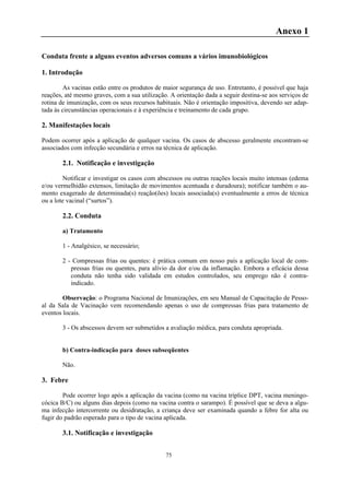 75
Anexo 1
Conduta frente a alguns eventos adversos comuns a vários imunobiológicos
1. Introdução
As vacinas estão entre os produtos de maior segurança de uso. Entretanto, é possível que haja
reações, até mesmo graves, com a sua utilização. A orientação dada a seguir destina-se aos serviços de
rotina de imunização, com os seus recursos habituais. Não é orientação impositiva, devendo ser adap-
tada às circunstâncias operacionais e à experiência e treinamento de cada grupo.
2. Manifestações locais
Podem ocorrer após a aplicação de qualquer vacina. Os casos de abscesso geralmente encontram-se
associados com infecção secundária e erros na técnica de aplicação.
2.1. Notificação e investigação
Notificar e investigar os casos com abscessos ou outras reações locais muito intensas (edema
e/ou vermelhidão extensos, limitação de movimentos acentuada e duradoura); notificar também o au-
mento exagerado de determinada(s) reação(ões) locais associada(s) eventualmente a erros de técnica
ou a lote vacinal (“surtos”).
2.2. Conduta
a) Tratamento
1 - Analgésico, se necessário;
2 - Compressas frias ou quentes: é prática comum em nosso país a aplicação local de com-
pressas frias ou quentes, para alívio da dor e/ou da inflamação. Embora a eficácia dessa
conduta não tenha sido validada em estudos controlados, seu emprego não é contra-
indicado.
Observação: o Programa Nacional de Imunizações, em seu Manual de Capacitação de Pesso-
al da Sala de Vacinação vem recomendando apenas o uso de compressas frias para tratamento de
eventos locais.
3 - Os abscessos devem ser submetidos a avaliação médica, para conduta apropriada.
b) Contra-indicação para doses subseqüentes
Não.
3. Febre
Pode ocorrer logo após a aplicação da vacina (como na vacina tríplice DPT, vacina meningo-
cócica B/C) ou alguns dias depois (como na vacina contra o sarampo). É possível que se deva a algu-
ma infecção intercorrente ou desidratação, a criança deve ser examinada quando a febre for alta ou
fugir do padrão esperado para o tipo de vacina aplicada.
3.1. Notificação e investigação
 
