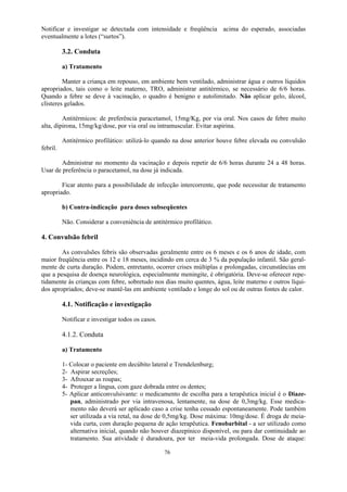 76
Notificar e investigar se detectada com intensidade e freqüência acima do esperado, associadas
eventualmente a lotes (“surtos”).
3.2. Conduta
a) Tratamento
Manter a criança em repouso, em ambiente bem ventilado, administrar água e outros líquidos
apropriados, tais como o leite materno, TRO, administrar antitérmico, se necessário de 6/6 horas.
Quando a febre se deve à vacinação, o quadro é benigno e autolimitado. Não aplicar gelo, álcool,
clisteres gelados.
Antitérmicos: de preferência paracetamol, 15mg/Kg, por via oral. Nos casos de febre muito
alta, dipirona, 15mg/kg/dose, por via oral ou intramuscular. Evitar aspirina.
Antitérmico profilático: utilizá-lo quando na dose anterior houve febre elevada ou convulsão
febril.
Administrar no momento da vacinação e depois repetir de 6/6 horas durante 24 a 48 horas.
Usar de preferência o paracetamol, na dose já indicada.
Ficar atento para a possibilidade de infecção intercorrente, que pode necessitar de tratamento
apropriado.
b) Contra-indicação para doses subseqüentes
Não. Considerar a conveniência de antitérmico profilático.
4. Convulsão febril
As convulsões febris são observadas geralmente entre os 6 meses e os 6 anos de idade, com
maior freqüência entre os 12 e 18 meses, incidindo em cerca de 3 % da população infantil. São geral-
mente de curta duração. Podem, entretanto, ocorrer crises múltiplas e prolongadas, circunstâncias em
que a pesquisa de doença neurológica, especialmente meningite, é obrigatória. Deve-se oferecer repe-
tidamente ás crianças com febre, sobretudo nos dias muito quentes, água, leite materno e outros líqui-
dos apropriados; deve-se mantê-las em ambiente ventilado e longe do sol ou de outras fontes de calor.
4.1. Notificação e investigação
Notificar e investigar todos os casos.
4.1.2. Conduta
a) Tratamento
1- Colocar o paciente em decúbito lateral e Trendelenburg;
2- Aspirar secreções;
3- Afrouxar as roupas;
4- Proteger a língua, com gaze dobrada entre os dentes;
5- Aplicar anticonvulsivante: o medicamento de escolha para a terapêutica inicial é o Diaze-
pan, administrado por via intravenosa, lentamente, na dose de 0,3mg/kg. Esse medica-
mento não deverá ser aplicado caso a crise tenha cessado espontaneamente. Pode também
ser utilizada a via retal, na dose de 0,5mg/kg. Dose máxima: 10mg/dose. É droga de meia-
vida curta, com duração pequena de ação terapêutica. Fenobarbital - a ser utilizado como
alternativa inicial, quando não houver diazepínico disponível, ou para dar continuidade ao
tratamento. Sua atividade é duradoura, por ter meia-vida prolongada. Dose de ataque:
 