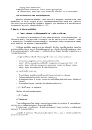 77
15mg/kg, por via intramuscular;
6- Oxigênio úmido, se necessário (cianose, mesmo após aspiração);
7- É comum a criança dormir, após a crise, mesmo sem medicação; não se deve acordá-la.
b) Contra-indicação para doses subseqüentes.
Quando a convulsão for associada à vacina tríplice DTP, completar o esquema vacinal com a
dupla infantil DT, ou, se a avaliação do caso e a situação epidemiológica o indicar, com a vacina trí-
plice, de preferência acelular (DTaP), se esta for disponível, com administração de antitérmico profi-
lático e demais precauções indicadas (Red Book, 1997).
5. Reações de hipersensibilidade
5.1. Graves: choque anafilático (anafilaxia, reação anafilática)
São reações que ocorrem menos de 2 horas após a aplicação da vacina (ou medicamento), ge-
ralmente na primeira meia hora, sendo extremamente raras em associação com as vacinações , embo-
ra possam ocorrer. Contra-indicam doses subseqüentes com qualquer um dos componentes vacinais do
agente imunizante que provocou o choque anafilático.
O choque anafilático caracteriza-se por alterações do tônus muscular, paralisia parcial ou
completa, palidez, cianose, resposta diminuída ou ausente aos estímulos, depressão ou perda do estado
de consciência, alterações cardiovasculares com hipotensão ou choque, alterações respiratórias e às
vezes parada cardíaca.
A reação anafilática induzida pela aplicação de vacina pode estar associada com:
 reações ao ovo de galinha, como a vacina de febre amarela;
 reação à gelatina, usada como estabilizador em algumas vacinas, como a tríplice viral;
 reação a alguns antibióticos (por exemplo, kanamicina) contidos em algumas vacinas;
 reação a alguns dos componentes do próprio imunógeno.
As manifestações podem ser:
 Dermatológicas (prurido, angioedema, urticária generalizada e/ou eritema);
 Cardiocirculatórias (hipotensão, arritmias, choque, etc);
 Respiratórias (edema de laringe, com estridor, dificuldade respiratória, tosse, dispnéia, si-
bilos etc);
 Neurológicas (síncope, convulsão, alteração da consciência etc).
5.1.1. Notificação e investigação
Notificar e investigar todos os casos.
5.1.2. Conduta
a) Tratamento
Toda unidade que aplique vacinas (ou medicamentos) deve ter um estojo de reanimação per-
manente, com os medicamentos dentro do prazo de validade.
É preciso que o pessoal médico e de enfermagem esteja treinado em relação às condutas para
tratamento do choque anafilático.
A rapidez do tratamento é fundamental , devendo ser feito no local do primeiro atendimento,
pelo menos inicialmente.
 