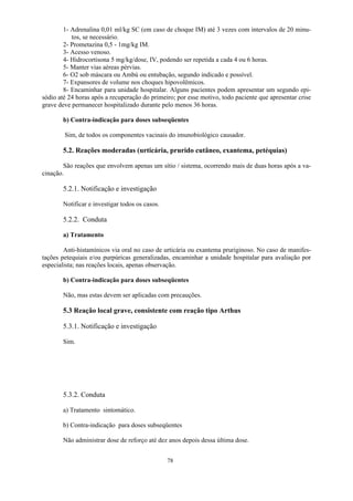 78
1- Adrenalina 0,01 ml/kg SC (em caso de choque IM) até 3 vezes com intervalos de 20 minu-
tos, se necessário.
2- Prometazina 0,5 - 1mg/kg IM.
3- Acesso venoso.
4- Hidrocortisona 5 mg/kg/dose, IV, podendo ser repetida a cada 4 ou 6 horas.
5- Manter vias aéreas pérvias.
6- O2 sob máscara ou Ambú ou entubação, segundo indicado e possível.
7- Expansores de volume nos choques hipovolêmicos.
8- Encaminhar para unidade hospitalar. Alguns pacientes podem apresentar um segundo epi-
sódio até 24 horas após a recuperação do primeiro; por esse motivo, todo paciente que apresentar crise
grave deve permanecer hospitalizado durante pelo menos 36 horas.
b) Contra-indicação para doses subseqüentes
Sim, de todos os componentes vacinais do imunobiológico causador.
5.2. Reações moderadas (urticária, prurido cutâneo, exantema, petéquias)
São reações que envolvem apenas um sítio / sistema, ocorrendo mais de duas horas após a va-
cinação.
5.2.1. Notificação e investigação
Notificar e investigar todos os casos.
5.2.2. Conduta
a) Tratamento
Anti-histamínicos via oral no caso de urticária ou exantema pruriginoso. No caso de manifes-
tações petequiais e/ou purpúricas generalizadas, encaminhar a unidade hospitalar para avaliação por
especialista; nas reações locais, apenas observação.
b) Contra-indicação para doses subseqüentes
Não, mas estas devem ser aplicadas com precauções.
5.3 Reação local grave, consistente com reação tipo Arthus
5.3.1. Notificação e investigação
Sim.
5.3.2. Conduta
a) Tratamento sintomático.
b) Contra-indicação para doses subseqüentes
Não administrar dose de reforço até dez anos depois dessa última dose.
 