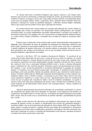 7
Introdução
As vacinas estão entre os produtos biológicos mais seguros, eficazes e com relação custo-
benefício mais favorável. Permitiram a erradicação mundial da varíola e da poliomielite no hemisfério
ocidental. No Brasil, as doenças evitáveis por vacina estão em franco declínio, com diminuição drásti-
ca dos casos de sarampo, difteria, tétano e coqueluche. Para a obtenção destes resultados foram fun-
damentais a utilização de vacinas de qualidade adequada e coberturas vacinais amplas. Entretanto,
sabe-se que eventos adversos podem ocorrer após a aplicação das mesmas.
Os eventos adversos pós vacinais podem ser causados pela aplicação das vacinas, podem ser
desencadeados pela vacinas em pacientes com determinados fatores predisponentes, por exemplo,
convulsões febris, ou eventos independentes associados temporalmente à vacinação, por exemplo, in-
tercorrências infecciosas. Em qualquer caso, tais eventos devem ser diagnosticados mediante anamne-
se e exame clínico, tratados, notificados, e orientação deve ser dada em relação às vacinações subse-
qüentes.
É preciso que os relatos dos eventos adversos pós vacinais sejam apreciados numa perspectiva
adequada, como instrumento de busca de qualidade dos programas de imunização, sabendo-se que
muitos deles consistem em associações temporais em que a vacina muitas vezes não é a responsável.
A grande freqüência de quadros infecciosos e de natureza alérgica na população, bem como os qua-
dros neurológicos que eclodem inevitavelmente, com ou sem vacinação, tornam inevitáveis estas as-
sociações temporais, especialmente em crianças.
Como diz o Red Book, 1997, da Academia Americana de Pediatria: “A ocorrência de um
evento adverso após imunização não prova que a vacina provocou os sinais ou sintomas. As vacinas
são aplicadas em lactentes e crianças durante um período de suas vidas em que certas condições clíni-
cas tornam-se manifestas com maior freqüência(por exemplo, distúrbios convulsivos). Para a maioria
das vacinas de vírus vivos, a associação etiológica definitiva entre a vacina e a doença subsequente
exige o isolamento do vírus vacinal do paciente. Entretanto, mesmo esta generalização tem exceções.
Por exemplo, o vírus vacinal da poliomielite é encontrado habitualmente na garganta de vacinados
durante 1 a 2 semanas e nas fezes durante semanas após a imunização. A ocorrência de uma síndrome
neurológica, como uma encefalite, durante este período, não prova que o poliovírus vacinal causou a
doença. Evidência melhor pode ser obtida pelo isolamento do microrganismo de sítios corporais nor-
malmente estéreis, como o cérebro ou líquor. A associação de um evento clínico adverso com uma
vacina específica é sugerida se o evento ocorre em taxa significativamente maior em receptores da
vacina do que em grupos não vacinados de idade e local de residência semelhantes, ou quando o
mesmo evento ocorre após doses subseqüentes da mesma vacina. Acúmulo fora do habitual, em asso-
ciação temporal, de um determinado evento adverso com vacinação anterior, reforça a hipótese de
associação causal”.
Apesar do aprimoramento dos processos utilizados em sua produção e purificação, as vacinas
são constituídas por agentes infecciosos atenuados ou inativados, ou por algum de seus produtos ou
componentes, que podem induzir a eventos adversos. A incidência de reações indesejáveis provocadas
pelas vacinas varia de acordo com as características do produto utilizado e peculiaridades da pessoa
que o recebe.
Alguns eventos adversos são observados com freqüência relativamente alta, depois da admi-
nistração de algumas vacinas; no entanto, as manifestações que ocorrem são geralmente benignas e
transitórias (febre e dor no local decorrente da aplicação da vacina tríplice DTP, por exemplo). Rara-
mente, porém, as reações são graves, e quando ocorrem, nem sempre são reconhecidos os mecanismos
fisiopatológicos envolvidos nessas complicações, geralmente neurológicas. Havendo associação tem-
poral entre a aplicação da vacina e a ocorrência de determinado evento adverso, considera-se possível
a existência de vínculo causal entre os dois fatos.
 