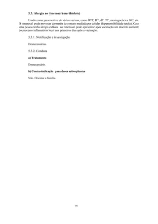 79
5.3. Alergia ao timerosal (merthiolate)
Usado como preservativo de várias vacinas, como DTP, DT, dT, TT, meningocócica B/C, etc.
O timerosal pode provocar dermatite de contato mediada por células (hipersensibilidade tardia). Caso
uma pessoa tenha alergia cutânea ao timerosal, pode apresentar após vacinação um discreto aumento
do processo inflamatório local nos primeiros dias após a vacinação.
5.3.1. Notificação e investigação
Desnecessárias.
5.3.2. Conduta
a) Tratamento
Desnecessário.
b) Contra-indicação para doses subseqüentes
Não. Orientar a família.
 