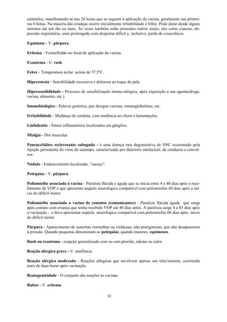 82
estímulos, manifestando-se nas 24 horas que se seguem à aplicação da vacina, geralmente nas primei-
ras 6 horas. Na maioria das crianças ocorre inicialmente irritabilidade e febre. Pode durar desde alguns
minutos até um dia ou mais. Às vezes também estão presentes outros sinais, tais como cianose, de-
pressão respiratória, sono prolongado com despertar difícil e, inclusive, perda de consciência.
Equimose - V. púrpura.
Eritema - Vermelhidão no local de aplicação da vacina.
Exantema - V. rash.
Febre - Temperatura axilar acima de 37,5ºC.
Hiperestesia - Sensibilidade excessiva e dolorosa ao toque da pele.
Hipersensibilidade - Processo de sensibilização imuno-alérgica, após exposição a um agente(droga,
vacina, alimento, etc.)
Imunobiológico - Palavra genérica, que designa vacinas, imunoglobulinas, etc.
Irritabilidade - Mudança de conduta, com tendência ao choro e lamentações.
Linfadenite - Sinais inflamatórios localizados em gânglios.
Mialgia - Dor muscular.
Panencefalites esclerosante subaguda - é uma doença rara degenerativa de SNC ocasionado pela
injeção persistente do vírus do sarampo, caracterizado por deterioro intelectual, de conducto e convul-
sos.
Nódulo - Endurecimento localizado, “caroço”.
Petéquias - V. púrpura.
Poliomielite associada à vacina - Paralisia flácida e aguda que se inicia entre 4 e 40 dias após o rece-
bimento da VOP e que apresenta seqüela neurológica compatível com poliomielite 60 dias após o iní-
cio do déficit motor.
Poliomielite associada a vacina de contatos (comunicantes) - Paralisia flácida aguda que surge
após contato com criança que tenha recebido VOP até 40 dias antes. A paralisia surge 4 a 85 dias após
a vacinação , e deve apresentar seqüela neurológica compatível com poliomielite 60 dias após início
do déficit motor.
Púrpura - Aparecimento de manchas vermelhas ou violáceas, não pruriginosas, que não desaparecem
à pressão. Quando pequenas denominam-se petéquias, quando maiores, equimoses.
Rash ou exantema - erupção generalizada com ou sem prurido, edema ou calor.
Reação alérgica grave - V. anafilaxia.
Reação alérgica moderada - Reações alérgicas que envolvem apenas um sítio/sistema, ocorrendo
mais de duas horas após vacinação.
Reatogenicidade - O conjunto das reações às vacinas.
Rubor - V. eritema.
 