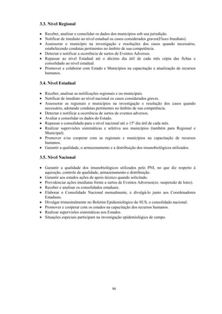 86
3.3. Nível Regional
 Receber, analisar e consolidar os dados dos municípios sob sua jurisdição.
 Notificar de imediato ao nível estadual os casos considerados graves(Fluxo Imediato).
 Assessorar o município na investigação e resoluções dos casos quando necessário,
estabelecendo condutas pertinentes no âmbito de sua competência.
 Detectar e notificar a ocorrência de surtos de Eventos Adversos.
 Repassar ao nível Estadual até o décimo dia útil de cada mês cópia das fichas e
consolidado ao nível estadual.
 Promover e colaborar com Estado e Municípios na capacitação e atualização de recursos
humanos.
3.4. Nível Estadual
 Receber, analisar as notificações regionais e ou municipais.
 Notificar de imediato ao nível nacional os casos considerados graves.
 Assessorar as regionais e municípios na investigação e resolução dos casos quando
necessário, adotando condutas pertinentes no âmbito de sua competência.
 Detectar e notificar a ocorrência de surtos de eventos adversos.
 Avaliar e consolidar os dados do Estado.
 Repassar o consolidado para o nível nacional até o 15º dia útil de cada mês.
 Realizar supervisões sistemáticas e seletiva aos municípios (também para Regional e
Municipal).
 Promover e/ou cooperar com as regionais e municípios na capacitação de recursos
humanos.
 Garantir a qualidade, o armazenamento e a distribuição dos imunobiológicos utilizados.
3.5. Nível Nacional
 Garantir a qualidade dos imunobiológicos utilizados pelo PNI, no que diz respeito à
aquisição, controle de qualidade, armazenamento e distribuição.
 Garantir aos estados ações de apoio técnico quando solicitado.
 Providenciar ações imediatas frente a surtos de Eventos Adversos(ex: suspensão de lotes).
 Receber e analisar os consolidados estaduais.
 Elaborar o Consolidado Nacional mensalmente, e divulgá-lo junto aos Coordenadores
Estaduais.
 Divulgar trimestralmente no Boletim Epidemiológico do SUS, o consolidado nacional.
 Promover e cooperar com os estados na capacitação dos recursos humanos.
 Realizar supervisões sistemáticas nos Estados.
 Situações especiais participam na investigação epidemiológica de campo.
 