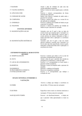 91
- VALIDADE
17- VACINA SUSPEITA
18- APLICADA COM
19- UNIDADE DE SAÚDE
20- CAMPANHA
21- ENDEREÇO
22- TELEFONE
Anotar a data de validade de cada uma das
vacinas aplicadas no paciente.
Indicar o nome da vacina suspeita para o referido
caso.
Escrever o número correspondente da forma
utilizada para aplicação.
Indicar com clareza a unidade de saúde onde o
paciente foi vacinado.
Colocar o número que indica se a vacina foi ou
não aplicada em campanha.
Escrever o endereço da Unidade de Saúde em que
o paciente foi atendido.
Escrever o número do telefone da Unidade de
Saúde em que o paciente foi vacinado.
EVENTOS ADVERSOS
23- MANIFESTAÇÕES LOCAIS
24- MANIFESTAÇÕES SISTÊMICAS
Assinalar com um X qual o tipo ou tipos de
eventos locais que surgiram após a vacinação ( se
de outro tipo não especificado, escrever qual o
evento adverso em outras), indicando ao lado, o
tempo decorrido entre a aplicação e a ocorrência
do evento.
Assinalar com um X qual o tipo de evento
adverso sistêmico, ocorrido com o paciente ( se
for de outro tipo não especificado, escrever qual),
indicando o tempo decorrido entre a aplicação e a
ocorrência do evento.
ATENDIMENTO HOSPITALAR DO EVENTO
ADVERSO
25- HOSPITALIZAÇÃO
26- DATA
27- LOCAL DE ATENDIMENTO
28-HOSPITAL
29-ENDEREÇO
30-TRATAMENTO E CONDUTA
31-EVOLUÇÃO DO CASO
SINAIS E SINTOMAS ANTERIORES À
VACINAÇÃO
32-FEBRE
Escrever o número que indica se foi ou não foi
necessária a hospitalização do paciente.
Anotar a data em que o paciente deu entrada na
emergência ou enfermaria e a data de saída.
Escrever o nº correspondente ao local aonde o
paciente recebeu assistência.
Informar o nome do Hospital onde o paciente foi
atendido.
Informar o endereço do Hospital.
Descrever a terapêutica instituída.
Escreva o nº correspondente que indique a
evolução do caso.
Escreva o código que indique a ocorrência ou
não de febre. (72 horas antes da vacinação)
33-OUTROS
34-HÁ QUANTO TEMPO
Especificar outros sinais ou sintomas anteriores à
vacinação. (72 horas antes da vacinação)
Escrever em dias/horas/minutos, o tempo em
que o paciente vinha apresentando os sinais ou
sintomas.
 
