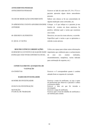 92
ANTECEDENTES PESSOAIS
ANTECEDENTES PESSOAIS
38-USO DE MEDICAÇÃO CONCOMITANTE
39-APRESENTOU EVENTO ADVERSO EM DOSE
ANTERIOR
Escrever ao lado de cada ítem (35, 36 e 37) se o
paciente apresenta algum destes antecedentes
pessoais.
Indicar com clareza se há uso concomitante de
alguma medicação como corticóides, etc.
Coloque o nº que indique se o paciente já tem
história de eventos em doses anteriores. Se
positivo, informar qual a vacina que ocasionou
este evento.
40- DESCREVA SE POSITIVO
41- QUAL A VACINA
RESUMO CLÍNICO E OBSERVAÇÕES
42-DESCREVA O EVENTO E QUALQUER DADO
EXTRA QUE NÃO TIVER CONTIDO NA FICHA.
Descrever, em caso de evento adverso, o ocorrido.
Especificar qual a vacina a que se apresentou o
referido evento adverso.
Utilize este espaço para relatar outras informações
importantes que colaborem para o esclarecimento
do caso (ex: exames realizados,
encaminhamentos, terapêutica, vacina indicada
para continuação do esquema, etc.)
CONDUTAS FRENTE AO ESQUEMA DE
VACINAÇÃO
43-CONDUTAS Escrever o nº correspondente quanto à conduta
adotada frente ao esquema de vacinação.
DADOS DO INVESTIGADOR
44-NOME DO INVESTIGADOR
45-DATA DA INVESTIGAÇÃO
46-FUNÇÃO
47-LOCAL DE TRABALHO
Escrever o nome do notificante, ou seja o nome
do profissional que observou o paciente e colheu
os primeiros dados.
Escrever a data em que foi iniciada a
investigação.
Escrever o cargo do notificante.
Escrever qual o local de trabalho do notificante e
um telefone para contato.
 