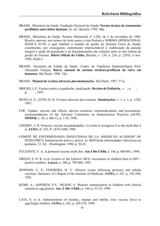 98
Referência Bibliográfica
BRASIL. Ministério da Saúde. Fundação Nacional de Saúde. Norma técnica de tratamento
profilático anti-rábico humano. 2a. ed.- Brasília: 1995. 40p.
BRASIL. Ministério da Saúde. Portaria Ministerial nº 2.203, de 5 de novembro de 1996.
Resolve aprovar, nos termos do texto anexo a esta Portaria a NORMA OPERACIONAL
BÁSICA 01/96, a qual redefine o modelo de gestão do Sistema Único de Saúde,
constituindo, por conseguinte, instrumento imprescindível à viabilização da atenção
integral à saúde da população e ao disciplinamento das relações entre as três esferas de
gestão do Sistema. Diário Oficial da União, Brasília, v. 134, n. 216, p. 22932, 6 nov.
1996, Seção I.
BRASIL. Secretaria de Estado da Saúde. Centro de Vigilância Epidemiológica Prof.
Alexandre Vranjac. Raiva: manual de normas técnicas-profilaxia da raiva em
humanos. São Paulo: 1996. 15p.
BRASIL. Manual de eventos adversos pós-imunizações. São Paulo: 1997. 37 p.
BRICKS, L.F. Vacina contra a coqueluche: atualização. Revista de Pediatria, v. , n. ,
p. , 1993.
BNTO, G. S., SATO, H. K. Eventos adversos pós-vacinais. Imunizações, v. 1, n. 1, p. 1520,
1997.
CDC. Update: vaccine side effects, adverse reactions, contraindications, and precautions-
recommendations of the Advisory Committee on Immunization Practices (ACIP).
MMWR, v. 45, n. RR-12, p. 1-35, 1996.
CHERRY, J. D. Pertussis vaccine encephalopathy: it is time to recognize it as the myth that it
is. JAMA, N. 263, P. 1679-1680, 1990.
COMITÉ DE ENFERMEDADES INFECCIOSAS DE LA AMERICAN ACADEMY OF
PEDIATRICS. Inmunización activa y pasiva. In: RED book enfermedades infecciosas en
pediatria. 23. Ed. - Washington: 1996. p. 30-32.
FULGINITI, V. A. A pertussis vaccine myth dies. Am J Dis Child, n. 144, p. 860-861, 1990.
GREEN, S. D. R. et al. (Letters to the Editors): BCG vaccination in children born to HIV -
positive mothers. Lancet, n. 340, p. 799-800, 1992.
HOWSON, C. P., FINEBERG, H. V. Adverse events following pertussis and rubella
vaccines: Summary of a Report of the Institute of Medicine. JAMA, n. 267, p. 392-396,
1992.
KEMP, A., ASPEREN, P.V., MUKHI, A. Measles immunization in children with clinical
reaction to egg protein. Am. J. Dis. Child., n. 144, p. 33-35, 1990.
LAVI, S. et al. Administration of measles, mumps and rubella virus vaccine (live) to
egg-llergic children. JAMA, n. 263, p. 269-270, 1990.
 