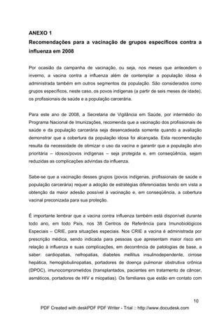 ANEXO 1
Recomendações para a vacinação de grupos específicos contra a
influenza em 2008


Por ocasião da campanha de vacinação, ou seja, nos meses que antecedem o
inverno, a vacina contra a influenza além de contemplar a população idosa é
administrada também em outros segmentos da população. São considerados como
grupos específicos, neste caso, os povos indígenas (a partir de seis meses de idade),
os profissionais de saúde e a população carcerária.


Para este ano de 2008, a Secretaria de Vigilância em Saúde, por intermédio do
Programa Nacional de Imunizações, recomenda que a vacinação dos profissionais de
saúde e da população carcerária seja desencadeada somente quando a avaliação
demonstrar que a cobertura da população idosa foi alcançada. Esta recomendação
resulta da necessidade de otimizar o uso da vacina e garantir que a população alvo
prioritária – idosos/povos indígenas – seja protegida e, em conseqüência, sejam
reduzidas as complicações advindas da influenza.


Sabe-se que a vacinação desses grupos (povos indígenas, profissionais de saúde e
população carcerária) requer a adoção de estratégias diferenciadas tendo em vista a
obtenção da maior adesão possível à vacinação e, em conseqüência, a cobertura
vacinal preconizada para sua proteção.


É importante lembrar que a vacina contra influenza também está disponível durante
todo ano, em todo País, nos 38 Centros de Referência para Imunobiológicos
Especiais – CRIE, para situações especiais. Nos CRIE a vacina é administrada por
prescrição médica, sendo indicada para pessoas que apresentam maior risco em
relação à influenza e suas complicações, em decorrência de patologias de base, a
saber: cardiopatias, nefropatias, diabetes mellitus insulinodependente, cirrose
hepática, hemoglobulinopatias, portadores de doença pulmonar obstrutiva crônica
(DPOC), imunocomprometidos (transplantados, pacientes em tratamento de câncer,
asmáticos, portadores de HIV e miopatias). Os familiares que estão em contato com




                                                                                10
     PDF Created with deskPDF PDF Writer - Trial :: http://www.docudesk.com
 