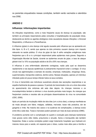 os pacientes enquadrados nessas condições, também serão vacinados e atendidos
nos CRIE.


ANEXO 2

Influenza: informações importantes

As infecções respiratórias, como a mais freqüente causa de doença na população, são
também as principais responsáveis pelas consultas e hospitalizações da população idosa,
destacando-se dentre os agentes etiológicos virais causadores dessas infecções: o Sincicial
Respiratório, o Influenza e o Parainfluenza.

A influenza (gripe) é uma doença viral aguda causada pelo influenza que se apresenta em
três tipos: A, B e C, sendo que apenas os dois primeiros causam doença com impacto
relevante na saúde pública. O vírus da gripe do tipo A sofre variações antigênicas mais
freqüentes que o B e é o principal responsável pelas epidemias mais graves. Segundo a
Organização Mundial de Saúde, durante as epidemias anuais de gripe, a taxa de ataque
global é de 5 a 10% na população adulta e de 20 a 30% nas crianças.

A influenza é uma enfermidade altamente contagiosa, razão pela qual se dissemina
rapidamente e nas épocas epidêmicas é praticamente impossível evitar o contágio. O vírus
circula nas aglomerações a exemplo de escolas, empresas, instituições, shoppings, feiras,
supermercados, transportes coletivos, dentre outros. Nessas situações, apenas um indivíduo
infectado pode em pouco tempo infectar todos os seus contatos.

O vírus é transmitido aos indivíduos suscetíveis através das secreções respiratórias e se
espalha facilmente de pessoa a pessoa. O período de transmissão é de um a dois dias antes
do aparecimento dos sintomas até sete dias depois. As crianças menores e os
imunodeprimidos tendem a eliminar o vírus durante períodos mais longos. As crianças que
freqüentam creches e escolas são as principais disseminadoras do vírus na comunidade
(CDC, 2006).

Após um período de incubação médio de dois dias (um a cinco dias), a doença manifesta-se
de modo abrupto com febre, mialgias, cefaléias, mal-estar, tosse não produtiva, dor de
garganta e rinite. Na maioria dos casos e na ausência de complicações, a doença evolui
entre três a sete dias. Tosse e mal-estar podem persistir por mais de duas semanas (OMS).

O problema aumenta com a complicação do quadro e evolução para doenças bacterianas
mais graves como otite média, pneumonia e sinusite. Asma e bronquiolite são também
freqüentes. Estas e outras condições podem exigir tratamento hospitalar que implicará em
maiores riscos para a saúde, em especial para o idoso, custos mais altos para a família e


                                                                                       11
      PDF Created with deskPDF PDF Writer - Trial :: http://www.docudesk.com
 
