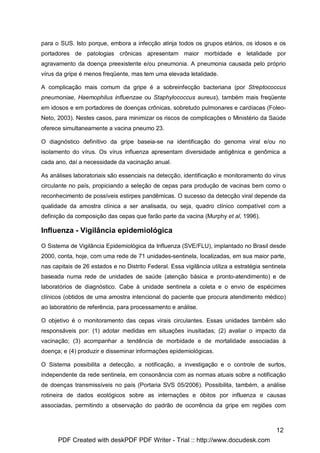 para o SUS. Isto porque, embora a infecção atinja todos os grupos etários, os idosos e os
portadores de patologias crônicas apresentam maior morbidade e letalidade por
agravamento da doença preexistente e/ou pneumonia. A pneumonia causada pelo próprio
vírus da gripe é menos freqüente, mas tem uma elevada letalidade.

A complicação mais comum da gripe é a sobreinfecção bacteriana (por Streptococcus
pneumoniae, Haemophilus influenzae ou Staphylococcus aureus), também mais freqüente
em idosos e em portadores de doenças crônicas, sobretudo pulmonares e cardíacas (Foleo-
Neto, 2003). Nestes casos, para minimizar os riscos de complicações o Ministério da Saúde
oferece simultaneamente a vacina pneumo 23.

O diagnóstico definitivo da gripe baseia-se na identificação do genoma viral e/ou no
isolamento do vírus. Os vírus influenza apresentam diversidade antigênica e genômica a
cada ano, daí a necessidade da vacinação anual.

As análises laboratoriais são essenciais na detecção, identificação e monitoramento do vírus
circulante no país, propiciando a seleção de cepas para produção de vacinas bem como o
reconhecimento de possíveis estirpes pandêmicas. O sucesso da detecção viral depende da
qualidade da amostra clínica a ser analisada, ou seja, quadro clínico compatível com a
definição da composição das cepas que farão parte da vacina (Murphy et al, 1996).

Influenza - Vigilância epidemiológica

O Sistema de Vigilância Epidemiológica da Influenza (SVE/FLU), implantado no Brasil desde
2000, conta, hoje, com uma rede de 71 unidades-sentinela, localizadas, em sua maior parte,
nas capitais de 26 estados e no Distrito Federal. Essa vigilância utiliza a estratégia sentinela
baseada numa rede de unidades de saúde (atenção básica e pronto-atendimento) e de
laboratórios de diagnóstico. Cabe à unidade sentinela a coleta e o envio de espécimes
clínicos (obtidos de uma amostra intencional do paciente que procura atendimento médico)
ao laboratório de referência, para processamento e análise.

O objetivo é o monitoramento das cepas virais circulantes. Essas unidades também são
responsáveis por: (1) adotar medidas em situações inusitadas; (2) avaliar o impacto da
vacinação; (3) acompanhar a tendência de morbidade e de mortalidade associadas à
doença; e (4) produzir e disseminar informações epidemiológicas.

O Sistema possibilita a detecção, a notificação, a investigação e o controle de surtos,
independente da rede sentinela, em consonância com as normas atuais sobre a notificação
de doenças transmissíveis no país (Portaria SVS 05/2006). Possibilita, também, a análise
rotineira de dados ecológicos sobre as internações e óbitos por influenza e causas
associadas, permitindo a observação do padrão de ocorrência da gripe em regiões com



                                                                                            12
      PDF Created with deskPDF PDF Writer - Trial :: http://www.docudesk.com
 