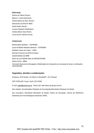 Elaboração
Sirlene de Fátima Pereira
Márcia V. Leite Nascimento
Antônia Maria da Silva Teixeira
Alessandra da Silva M. Mello
Samia Abdul Samad
Luciane Zappelini Daufenbach
Cristina Maria Vieira Rocha
Laura Dina B. Bertolo Arruda



Colaboração

Marília Matos Bulhões – CGPNI/MS
Luiza de Marilac Meireles Barbosa – CGPNI/MS
Elizabete Viana de Freitas – UERJ
Brendan Flennery da OPAS do Brasil
Isabella Ballaia da SBIM
Dácio de Lyra Rabello Neto do DASIS/SVS/MS
Otávio Cintra - SBIM
Comissão Nacional de Divulgação e Mobilização da Campanha de vacinação do Idoso e instituições
representadas



Sugestões, dúvidas e colaborações

Endereço: SCS Quadra 04, Bloco A, Brasília/DF - Ed. Principal

CEP 70304-000, Fones: 0xx61 3213 8296.

E-mail: cgpni@saude.gov.br . Nosso site: http://www.saude.gov.br/svs.

Nos estados: Coordenações Estaduais de Imunizações/Secretarias Estaduais da Saúde.

Nos municípios: Secretarias Municipais de Saúde, Postos de Vacinação, Centros de Referência
Estaduais para Imunobiológicos Especiais (CRIE).




                                                                                            15
       PDF Created with deskPDF PDF Writer - Trial :: http://www.docudesk.com
 