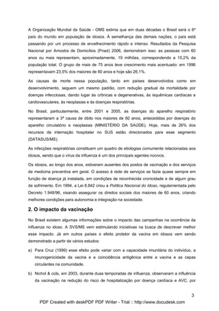 A Organização Mundial da Saúde - OMS estima que em duas décadas o Brasil será o 6º
país do mundo em população de idosos. À semelhança das demais nações, o país está
passando por um processo de envelhecimento rápido e intenso. Resultados da Pesquisa
Nacional por Amostra de Domicílios (Pnad) 2006, demonstram isso: as pessoas com 60
anos ou mais representam, aproximadamente, 19 milhões, correspondendo a 10,2% da
população total. O grupo de mais de 75 anos teve crescimento mais acentuado: em 1996
representavam 23,5% dos maiores de 60 anos e hoje são 26,1%.

As causas de morte nessa população, tanto em países desenvolvidos como em
desenvolvimento, seguem um mesmo padrão, com redução gradual da mortalidade por
doenças infecciosas, dando lugar às crônicas e degenerativas, às isquêmicas cardíacas e
cardiovasculares, às neoplasias e às doenças respiratórias.

No Brasil, particularmente, entre 2001 e 2005, as doenças do aparelho respiratório
representaram a 3ª causa de óbito nos maiores de 60 anos, antecedidas por doenças do
aparelho circulatório e neoplasias (MINISTÉRIO DA SAÚDE). Hoje, mais de 26% dos
recursos de internação hospitalar no SUS estão direcionados para esse segmento
(DATASUS/MS).

As infecções respiratórias constituem um quadro de etiologias comumente relacionadas aos
idosos, sendo que o vírus da influenza é um dos principais agentes nocivos.

Os idosos, ao longo dos anos, estiveram ausentes dos postos de vacinação e dos serviços
de medicina preventiva em geral. O acesso à rede de serviços se fazia quase sempre em
função de doença já instalada, em condições de reconhecida cronicidade e de algum grau
de sofrimento. Em 1994, a Lei 8.842 criou a Política Nacional do Idoso, regulamentada pelo
Decreto 1.948/96, visando assegurar os direitos sociais dos maiores de 60 anos, criando
melhores condições para autonomia e integração na sociedade.

2. O impacto da vacinação

No Brasil existem algumas informações sobre o impacto das campanhas na ocorrência da
influenza no idoso. A SVS/MS vem estimulando iniciativas na busca de descrever melhor
esse impacto. Já em outros países o efeito protetor da vacina em idosos vem sendo
demonstrado a partir de vários estudos:

a) Para Cruz (1999) esse efeito pode variar com a capacidade imunitária do indivíduo, a
   imunogenicidade da vacina e a coincidência antigênica entre a vacina e as cepas
   circulantes na comunidade.

b) Nichol & cols, em 2003, durante duas temporadas de influenza, observaram a influência
   da vacinação na redução do risco de hospitalização por doença cardíaca e AVC, por


                                                                                       3
      PDF Created with deskPDF PDF Writer - Trial :: http://www.docudesk.com
 