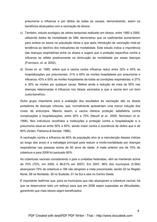 pneumonia e influenza e por óbitos de todas as causas, demonstrando, assim os
   benefícios alcançados com a vacinação de idosos.

c) Também, estudo ecológico de séries temporais realizado em idosos, entre 1980 a 2000,
   utilizando dados de mortalidade do SIM, demonstrou que os coeficientes aumentaram
   para ambos os sexos na população idosa e que após introdução da vacinação nota-se
   tendência ao declínio dos indicadores de mortalidade. Este estudo indica a importância
   das doenças respiratórias entre os idosos e sugere que a proteção específica contra a
   influenza se reflete positivamente na diminuição da mortalidade por essas doenças
   (Francisco, et. al. 2002).

d) Gross et. al. 1995, refere que a vacina contra influenza reduz entre 32% e 45% as
   hospitalizações por pneumonias; 31% e 65% as mortes hospitalares por pneumonia e
   influenza; 43% e 50% as mortes hospitalares de todas as condições respiratórias; e 27%
   e 30% as mortes por qualquer causa. Refere ainda a redução de mais de 50% nas
   doenças relacionadas à influenza nos idosos vacinados e que a vacina tem um bom
   custo-benefício.

Outro grupo importante para a avaliação dos resultados da vacinação são os idosos
portadores de doenças crônicas, que, normalmente apresentam uma menor indução dos
níveis de anticorpos. Mesmo assim, a vacina oferece proteção satisfatória contra
complicações e hospitalizações, entre 30% e 70% (Neuzil et al., 2000; Nicholson et al.
1998). Nos indivíduos recolhidos a instituições a proteção contra a hospitalização e a
pneumonia situa-se entre 50% e 60%, sendo maior contra a ocorrência de óbitos que é de
80% (Arden, Patriarca & Kendal, 1986).

A vacinação contra a influenza de 80% da população alvo (e a manutenção desses índices
ao longo dos anos) é a estratégia principal para reduzir a morbi-mortalidade por doenças
respiratórias nas pessoas acima de 60 anos de idade. A meta anterior era de 70% de
cobertura e para 2008 foi pactuado 80%.

As coberturas vacinais considerando o país e unidades federadas, vêm se mantendo acima
de 70% (72%, em 2000, e 86,61% em 2007). Em 2007, 96% dos municípios (5.564)
alcançaram 70% de cobertura e 186 não atingiram a meta preconizada, sendo 32 na Região
Norte, 58 na Nordeste, 39 no Sudeste, 51 na Sul e seis no Centro Oeste.

É importante reafirmar que, para os municípios que não alcançaram a cobertura vacinal, há
que se desenvolver todo um esforço para que em 2008 sejam superadas as dificuldades,
garantindo que mais idosos sejam beneficiados.




                                                                                      4
      PDF Created with deskPDF PDF Writer - Trial :: http://www.docudesk.com
 