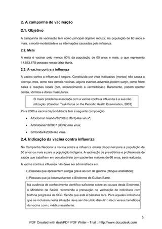 2. A campanha de vacinação

2.1. Objetivo

A campanha de vacinação tem como principal objetivo reduzir, na população de 60 anos e
mais, a morbi-mortalidade e as internações causadas pela influenza.

2.2. Meta

A meta é vacinar pelo menos 80% da população de 60 anos e mais, o que representa
14.563.878 pessoas nessa faixa etária.

2.3. A vacina contra a influenza

A vacina contra a influenza é segura. Constituída por vírus inativados (mortos) não causa a
doença, mas, como nas demais vacinas, alguns eventos adversos podem surgir, como febre
baixa e reações locais (dor, endurecimento e vermelhidão). Raramente, podem ocorrer
coriza, vômitos e dores musculares.

           O maior problema associado com a vacina contra a influenza é a sua não
           utilização. (Candian Task Force on the Periodic Health Examination, 2003)

Para 2008 a vacina disponibilizada tem a seguinte composição:

   •     A/Solomon Islands/3/2006 (H1N1)-like virus*;

   •     A/Brisbane/10/2007 (H3N2)-like virus;

   •     B/Florida/4/2006-like virus.

2.4. Indicação da vacina contra influenza

Na Campanha Nacional a vacina contra a influenza estará disponível para a população de
60 anos ou mais e para a população indígena. A vacinação de presidiários e profissionais de
saúde que trabalham em contato direto com pacientes maiores de 60 anos, será realizada.

A vacina contra a influenza não deve ser administrada em:

   a) Pessoas que apresentem alergia grave ao ovo de galinha (choque anafilático);

   b) Pessoas que já desenvolveram a Síndrome de Guilian-Barré.

       Na ausência de conhecimento científico suficiente sobre as causas desta Síndrome,
       o Ministério da Saúde recomenda a precaução na vacinação de indivíduos com
       história pregressa de SGB, Sendo que esta é bastante rara. Para aqueles indivíduos
       que se incluírem nesta situação deve ser discutido discutir o risco versus benefícios
       da vacina com o médico assistente.



                                                                                               5
        PDF Created with deskPDF PDF Writer - Trial :: http://www.docudesk.com
 