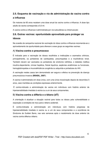 2.5. Esquema de vacinação e via de administração da vacina contra
a influenza

Os maiores de 60 anos recebem uma dose anual da vacina contra a influenza. A dose tipo
adulto da vacina corresponde a 0,5 ml.

A vacina contra a influenza é administrada por via subcutânea ou intramuscular.

2.6. Outras vacinas: oportunidade aproveitada para proteger os
idosos

Na ocasião da campanha nacional de vacinação do idoso contra a influenza recomenda-se o
aproveitamento da oportunidade para oferecer a esse grupo as seguintes vacinas:

A) Vacina contra o pneumococo

É indicada para a vacinação de idosos recolhidos a instituições e acamados crônicos,
principalmente, os portadores de cardiopatias, pneumopatias e a insuficiência renal.
Também devem ser vacinados os portadores de síndrome nefrótica, o diabetes mellitus
insulino-dependente, cirrose hepática, fístula liquórica, asplenias anatômicas ou funcionais,
hemoglobinopatias e imunodeficiência congênita ou adquirida e portadores do HIV.

A vacinação nestes casos tem demonstrado ser segura e efetiva na prevenção de doença
pneumocócica invasiva (BRASIL, 2007).

A vacina é administrada em dose única, com uma única revacinação depois de decorridos 5
anos, caso mantidas as condições expressas anteriormente.

É contra-indicada a administração da vacina em indivíduos com história anterior de
hipersensibilidade imediata à vacina ou a um de seus componentes.

B) Vacina contra a difteria e o tétano (dT)

A orientação é atualizar a situação vacinal para todos os idosos pela vulnerabilidade e
exposição a condições de risco para o tétano acidental.

É   contra-indicada    a   administração   em   indivíduos   com   história   pregressa   de
hipersensibilidade imediata à vacina ou a um de seus componentes e a ocorrência da
Síndrome de Guillain Barre, nas seis semanas após o recebimento de dose anterior de
vacina contra difteria e tétano.




                                                                                          6
      PDF Created with deskPDF PDF Writer - Trial :: http://www.docudesk.com
 