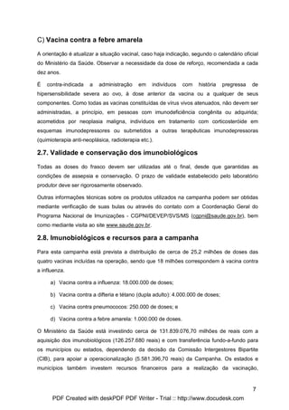 C) Vacina contra a febre amarela

A orientação é atualizar a situação vacinal, caso haja indicação, segundo o calendário oficial
do Ministério da Saúde. Observar a necessidade da dose de reforço, recomendada a cada
dez anos.

É   contra-indicada    a   administração    em    indivíduos   com   história   pregressa   de
hipersensibilidade severa ao ovo, à dose anterior da vacina ou a qualquer de seus
componentes. Como todas as vacinas constituídas de vírus vivos atenuados, não devem ser
administradas, a princípio, em pessoas com imunodeficiência congênita ou adquirida;
acometidos por neoplasia maligna, indivíduos em tratamento com corticosteróide em
esquemas imunodepressores ou submetidos a outras terapêuticas imunodepressoras
(quimioterapia anti-neoplásica, radioterapia etc.).

2.7. Validade e conservação dos imunobiológicos

Todas as doses do frasco devem ser utilizadas até o final, desde que garantidas as
condições de assepsia e conservação. O prazo de validade estabelecido pelo laboratório
produtor deve ser rigorosamente observado.

Outras informações técnicas sobre os produtos utilizados na campanha podem ser obtidas
mediante verificação de suas bulas ou através do contato com a Coordenação Geral do
Programa Nacional de Imunizações - CGPNI/DEVEP/SVS/MS (cgpni@saude.gov.br), bem
como mediante visita ao site www.saude.gov.br.

2.8. Imunobiológicos e recursos para a campanha

Para esta campanha está prevista a distribuição de cerca de 25,2 milhões de doses das
quatro vacinas incluídas na operação, sendo que 18 milhões correspondem à vacina contra
a influenza.

     a) Vacina contra a influenza: 18.000.000 de doses;

     b) Vacina contra a difteria e tétano (dupla adulto): 4.000.000 de doses;

     c) Vacina contra pneumococos: 250.000 de doses; e

     d) Vacina contra a febre amarela: 1.000.000 de doses.

O Ministério da Saúde está investindo cerca de 131.839.076,70 milhões de reais com a
aquisição dos imunobiológicos (126.257.680 reais) e com transferência fundo-a-fundo para
os municípios ou estados, dependendo da decisão da Comissão Intergestores Bipartite
(CIB), para apoiar a operacionalização (5.581.396,70 reais) da Campanha. Os estados e
municípios também investem recursos financeiros para a realização da vacinação,



                                                                                            7
      PDF Created with deskPDF PDF Writer - Trial :: http://www.docudesk.com
 