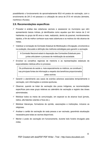 possibilitando o funcionamento de aproximadamente 65,6 mil postos de vacinação, com o
envolvimento de 241,3 mil pessoas e a utilização de cerca de 27,6 mil veículos (terrestre,
marítimos e fluviais).

2.9. Recomendações específicas

   Proceder à análise das coberturas vacinais e assessorar os municípios que vêm
   apresentando baixos índices, já identificados como aqueles que têm menos de 2 mil
   habitantes no grupo de 60 anos e mais, realizando, dentro do possível, monitoramentos
   rápidos, a fim de melhor conhecer suas reais coberturas e os motivos do não alcance de
   metas.

   Viabilizar a nomeação de Comissão Estadual de Mobilização e Divulgação, envolvendo-a
   na avaliação, discussão e definição das melhores estratégias para garantir a vacinação.

         A Comissão Nacional estará à disposição das Comissões Estaduais para
                 juntas articularem o processo de mobilização da sociedade.

   Envolver os conselhos regionais de medicina e as representações estaduais de
   especialidades médicas afins no processo.

       Os profissionais de saúde e, mais especialmente os médicos, se constituem
       nas principais fontes de informação a respeito dos benefícios proporcionados
                                        pelas vacinas.

   Garantir o atendimento aos casos de eventos adversos associados temporalmente à
   vacinação, com informações e conduta oportunas.

   Observar, quando se tratar da vacinação dos povos indígenas, as recomendações
   específicas para esse grupo relativas ao calendário de vacinação e registro das doses
   administradas.

   Mobilizar todos os meios de comunicação, em especial os de alcance local (jornais,
   rádios, alto-falantes volantes e fixos etc.).

   Mobilizar lideranças, formadores de opinião, associações e instituições, inclusive as
   religiosas.

   Analisar o cartão de vacinação de cada pessoa a ser vacinada, garantindo atualização
   necessária para todas as vacinas disponíveis.

   Manter o posto de vacinação em funcionamento, durante todo horário divulgado pela
   mídia;




                                                                                         8
      PDF Created with deskPDF PDF Writer - Trial :: http://www.docudesk.com
 