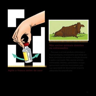 Não vacine animais doentes
                               ou estressados
                                 Para que o animal produza anticorpos e
                               fique protegido, é necessário que esteja em
                               boas condições de saúde e nutrição durante
                               e após a vacinação. Não vacinar animais
                               estressados, doentes, parasitados ou que
                               apresentem carências nutricionais, pois
                               sua capacidade de desenvolver resposta
Agite o frasco antes de usar   adequada fica prejudicada.




                                                                        13
 