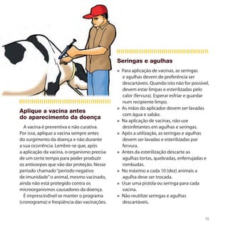 Seringas e agulhas
                                             » Para aplicação de vacinas, as seringas
                                               e agulhas devem de preferência ser
                                               descartáveis. Quando isto não for possível,
                                               devem estar limpas e esterilizadas pelo
                                               calor (fervura). Esperar esfriar e guardar
                                               num recipiente limpo.
                                             » As mãos do aplicador devem ser lavadas
Aplique a vacina antes
                                               com água e sabão.
do aparecimento da doença
                                             » Na aplicação de vacinas, não use
  A vacina é preventiva e não curativa.        desinfetantes em agulhas e seringas.
Por isso, aplique a vacina sempre antes      » Após a utilização, as seringas e agulhas
do surgimento da doença e não durante          devem ser lavadas e esterilizadas por
a sua ocorrência. Lembre-se que, após          fervura.
a aplicação da vacina, o organismo precisa   » Antes da esterilização descarte as
de um certo tempo para poder produzir          agulhas tortas, quebradas, enferrujadas e
os anticorpos que vão dar proteção. Nesse      rombudas.
período chamado “período negativo            » No máximo a cada 10 (dez) animais a
de imunidade” o animal, mesmo vacinado,        agulha deve ser trocada.
ainda não está protegido contra os           » Usar uma pistola ou seringa para cada
microorganismos causadores da doença.          vacina.
  É imprescindível se manter o programa      » Não reutilize seringas e agulhas
(cronograma) e freqüência das vacinações.      descartáveis.


                                                                                        15
 