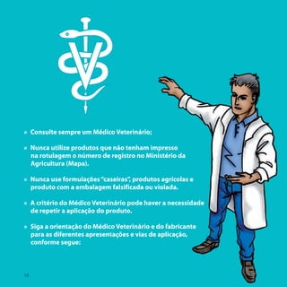 » Consulte sempre um Médico Veterinário;

» Nunca utilize produtos que não tenham impresso
  na rotulagem o número de registro no Ministério da
  Agricultura (Mapa).

» Nunca use formulações “caseiras”, produtos agrícolas e
  produto com a embalagem falsificada ou violada.

» A critério do Médico Veterinário pode haver a necessidade
  de repetir a aplicação do produto.

» Siga a orientação do Médico Veterinário e do fabricante
  para as diferentes apresentações e vias de aplicação,
  conforme segue:



18
 