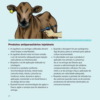 Produtos antiparasitários injetáveis
» As agulhas e as seringas calibradas devem    » Quando a dosagem for por quilograma
  estar limpas e esterilizadas.                  (kg) de peso, pese os animais para aplicar
» As agulhas devem estar em bom estado           a dose recomendada.
  e ser de tamanho adequado para injeção       » A velocidade com que o produto é
  subcutânea ou intramuscular.                   aplicado nos animais e a presença
» Respeite a via de aplicação indicada na        de ar na seringa são fatores que
  rotulagem.                                     causam a administração de subdose,
» Conserve o produto conforme                    comprometendo a eficácia. Por isso,
  recomendação da bula, rótulo-bula,             retire o ar da seringa e faça a aplicação do
  cartucho-bula, rótulo, cartucho ou             produto em velocidade adequada.
  invólucro, antes, durante e após a           » Respeite sempre o período de retirada (ou
  aplicação, mantendo-o em local fresco e        de carência) quando tratar-se de animais
  ao abrigo da luz solar.                        produtores de alimentos destinados ao
» Quando houver recomendação de agitar o         consumo humano.
  frasco, agite-o sempre que for abastecer a
  seringa.

20
 