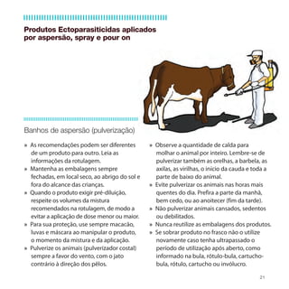 Produtos Ectoparasiticidas aplicados
por aspersão, spray e pour on




Banhos de aspersão (pulverização)
» As recomendações podem ser diferentes         » Observe a quantidade de calda para
  de um produto para outro. Leia as               molhar o animal por inteiro. Lembre-se de
  informações da rotulagem.                       pulverizar também as orelhas, a barbela, as
» Mantenha as embalagens sempre                   axilas, as virilhas, o início da cauda e toda a
  fechadas, em local seco, ao abrigo do sol e     parte de baixo do animal.
  fora do alcance das crianças.                 » Evite pulverizar os animais nas horas mais
» Quando o produto exigir pré-diluição,           quentes do dia. Prefira a parte da manhã,
  respeite os volumes da mistura                  bem cedo, ou ao anoitecer (fim da tarde).
  recomendados na rotulagem, de modo a          » Não pulverizar animais cansados, sedentos
  evitar a aplicação de dose menor ou maior.      ou debilitados.
» Para sua proteção, use sempre macacão,        » Nunca reutilize as embalagens dos produtos.
  luvas e máscara ao manipular o produto,       » Se sobrar produto no frasco não o utilize
  o momento da mistura e da aplicação.            novamente caso tenha ultrapassado o
» Pulverize os animais (pulverizador costal)      período de utilização após aberto, como
  sempre a favor do vento, com o jato             informado na bula, rótulo-bula, cartucho-
  contrário à direção dos pêlos.                  bula, rótulo, cartucho ou invólucro.

                                                                                            21
 