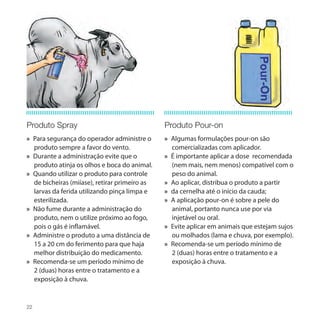 Produto Spray                                  Produto Pour-on
» Para segurança do operador administre o      » Algumas formulações pour-on são
  produto sempre a favor do vento.               comercializadas com aplicador.
» Durante a administração evite que o          » É importante aplicar a dose recomendada
  produto atinja os olhos e boca do animal.      (nem mais, nem menos) compatível com o
» Quando utilizar o produto para controle        peso do animal.
  de bicheiras (miíase), retirar primeiro as   » Ao aplicar, distribua o produto a partir
  larvas da ferida utilizando pinça limpa e    » da cernelha até o início da cauda;
  esterilizada.                                » A aplicação pour-on é sobre a pele do
» Não fume durante a administração do            animal, portanto nunca use por via
  produto, nem o utilize próximo ao fogo,        injetável ou oral.
  pois o gás é inflamável.                     » Evite aplicar em animais que estejam sujos
» Administre o produto a uma distância de        ou molhados (lama e chuva, por exemplo).
  15 a 20 cm do ferimento para que haja        » Recomenda-se um período mínimo de
  melhor distribuição do medicamento.            2 (duas) horas entre o tratamento e a
» Recomenda-se um período mínimo de              exposição à chuva.
  2 (duas) horas entre o tratamento e a
  exposição à chuva.


22
 