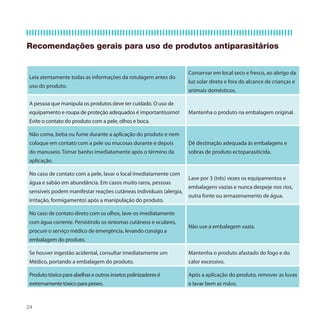 Recomendações gerais para uso de produtos antiparasitários


                                                                    Conservar em local seco e fresco, ao abrigo da
Leia atentamente todas as informações da rotulagem antes do
                                                                    luz solar direta e fora do alcance de crianças e
uso do produto.
                                                                    animais domésticos.

A pessoa que manipula os produtos deve ter cuidado. O uso de
equipamento e roupa de proteção adequados é importantíssimo!        Mantenha o produto na embalagem original.
Evite o contato do produto com a pele, olhos e boca.

Não coma, beba ou fume durante a aplicação do produto e nem
coloque em contato com a pele ou mucosas durante e depois           Dê destinação adequada às embalagens e
do manuseio. Tomar banho imediatamente após o término da            sobras de produto ectoparasiticida.
aplicação.

No caso de contato com a pele, lavar o local imediatamente com
                                                                    Lave por 3 (três) vezes os equipamentos e
água e sabão em abundância. Em casos muito raros, pessoas
                                                                    embalagens vazias e nunca despeje nos rios,
sensíveis podem manifestar reações cutâneas individuais (alergia,
                                                                    outra fonte ou armazenamento de água.
irritação, formigamento) após a manipulação do produto.

No caso de contato direto com os olhos, lave-os imediatamente
com água corrente. Persistindo os sintomas cutâneos e oculares,
                                                                    Não use a embalagem vazia.
procure o serviço médico de emergência, levando consigo a
embalagem do produto.

Se houver ingestão acidental, consultar imediatamente um            Mantenha o produto afastado do fogo e do
Médico, portando a embalagem do produto.                            calor excessivo.

Produto tóxico para abelhas e outros insetos polinizadores é        Após a aplicação do produto, remover as luvas
extremamente tóxico para peixes.                                    e lavar bem as mãos.



24
 
