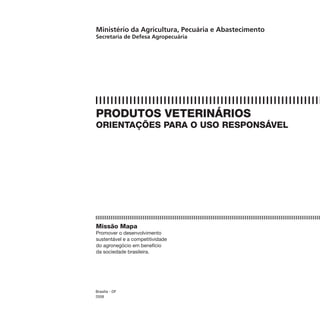 Ministério da Agricultura, Pecuária e Abastecimento
Secretaria de Defesa Agropecuária




PRODUTOS VETERINÁRIOS
ORIENTAÇÕES PARA O USO RESPONSÁVEL




Missão Mapa
Promover o desenvolvimento
sustentável e a competitividade
do agronegócio em benefício
da sociedade brasileira.




Brasília - DF
2008
 