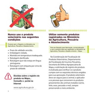 Nunca use o produto                       Utilize somente produtos
veterinário nas seguintes                 registrados no Ministério
condições                                 da Agricultura, Pecuária
                                          e Abastecimento
Produto sem o Registro no Ministério da
Agricultura, Pecuária e Abastecimento.
                                           Para ser liberado para fabricação, comercialização
                                           e uso o produto deve ser registrado no Ministério da
» Prazo de validade vencido.               Agricultura, Pecuária e Abaste–cimento – Mapa.
» Embalagem violada.
» Mantido em temperatura inadequada.
                                            Na Coordenação de Fiscalização de
» Rotulagem danificada.
                                          Produtos Veterinários, Departamento
» Rotulagem que não esteja em língua
                                          de Fiscalização de Insumos Pecuários,
  portuguesa.
                                          Secretaria de Defesa Agropecuária do
» Rotulagem com etiqueta por cima do
                                          Mapa, a solicitação de registro do produto
  prazo de validade.
                                          é analisada para verificar se o produto
                                          cumpre com os requisitos técnicos exigidos
        Dúvidas sobre o registro do       para sua aprovação. O produto veterinário
        produto no Mapa...                deve ser seguro para o animal, o aplicador
        Consulte o portal na              e as pessoas que consomem os produtos
        Internet                          provenientes dos animais tratados (carne,
                                          leite, ovos, pescado e mel), sempre
        www.agricultura.gov.br            preservando o meio ambiente.
4
 