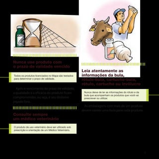 Nunca use produto com
o prazo de validade vencido
                                                      Leia atentamente as
Todos os produtos licenciados no Mapa são testados    informações da bula,
para determinar o prazo de validade.
                                                      rótulo-bula, cartucho-bula,
                                                      rótulo, cartucho ou invólucro
  Após o vencimento do prazo de validade,
a qualidade e a eficácia do produto ficam              Nunca deixe de ler as informações do rótulo e da
                                                       bula que acompanham os produtos que você vai
comprometidas, ou seja, é seu dinheiro                 prescrever ou utilizar.
jogado fora.
                                                       As embalagens com mais de um produto
                                                      devem conter uma bula para cada produto.
Consulte sempre
um médico veterinário
O produto de uso veterinário deve ser utilizado sob
prescrição e orientação de um Médico Veterinário.




                                                                                                          5
 
