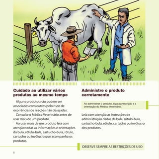 Cuidado ao utilizar vários                     Administre o produto
produtos ao mesmo tempo                        corretamente
  Alguns produtos não podem ser
                                                Ao administrar o produto, siga a prescrição e a
associados com outros pelo risco de             orientação do Médico Veterinário.
ocorrências de reações não desejadas.
  Consulte o Médico Veterinário antes de       Leia com atenção as instruções de
usar mais de um produto.                       administração dadas da bula, rótulo-bula,
  Ao usar mais de um produto leia com          cartucho-bula, rótulo, cartucho ou invólucro
atenção todas as informações e orientações     dos produtos.
da bula, rótulo-bula, cartucho-bula, rótulo,
cartucho ou invólucro que acompanha os
produtos.


6
 