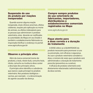 Suspensão do uso                                Compre sempre produtos
do produto por reações                          de uso veterinário de
inesperadas                                     fabricantes, importadores,
                                                distribuidores e
  Quando ocorrer alguma reação
                                                estabelecimentos comerciais
inesperada, sinais clínicos anormais, efeitos
                                                registrados no Mapa
colaterais, reações pós-aplicação ou morte
de animais, ou efeitos indesejáveis para        www.agricultura.gov.br
as pessoas que administram o produto
veterinário, estas deverão ser notificadas
às autoridades do Mapa em seu Estado e
                                                Fique atento para
também o estabelecimento fabricante ou
                                                a dose correta e a duração
importador.Verificar o endereço no portal:
                                                do tratamento
www.agricultura.gov.br
                                                  A DOSE refere-se à QUANTIDADE do
                                                produto necessária para promover a cura
                                                ou prevenção, com eficácia e segurança.
Observe o princípio ativo
                                                Ao usar o produto veterinário considere a
  Além da marca comercial (nome do              dose, o número de vezes que o produto será
produto), a bula, rótulo-bula, cartucho-bula,   administrado e a duração do tratamento
rótulo, cartucho ou invólucro deve conter       prescrito (preventivo ou curativo).
a descrição dos princípios ativos.                A eficácia do produto veterinário está
  O princípio ativo identifica a substância     diretamente relacionada à administração
que exerce a ação principal no produto          da dose correta.
veterinário. Nos produtos biológicos –
vacinas, por exemplo – é a denominação
do agente causador da doença.




                                                                                         7
 