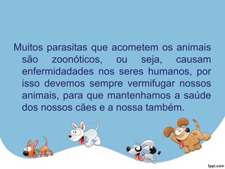 Muitos parasitas que acometem os animais
são zoonóticos, ou seja, causam
enfermidadades nos seres humanos, por
isso devemos sempre vermifugar nossos
animais, para que mantenhamos a saúde
dos nossos cães e a nossa também.
 