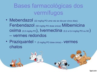 Bases farmacológicas dos
vermífugos
• Mebendazol (22 mg/kg PO uma vez ao dia por cinco dias);
Fenbendazol (50 mg/kg PO dose única); Milbemicina
oxima (0,5 mg/kg PO), Ivermectina (0,2 a 0,4 mg/kg PO ou SC)
– vermes redondos
• Praziquantel - (5 mg/kg PO dose única) – vermes
chatos
 