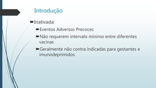 Introdução
Inativada:
Eventos Adversos Precoces
Não requerem intervalo mínimo entre diferentes
vacinas
Geralmente não contra indicadas para gestantes e
imunodeprimidos
 